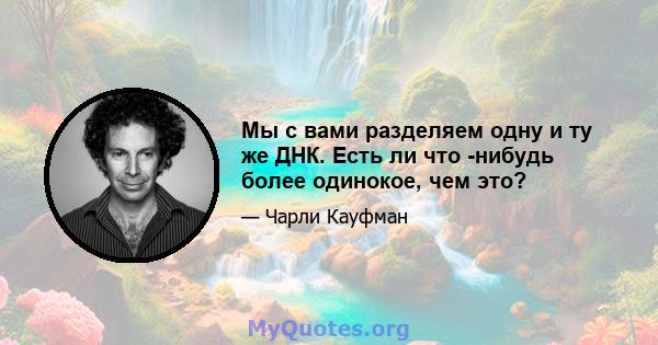 Мы с вами разделяем одну и ту же ДНК. Есть ли что -нибудь более одинокое, чем это?