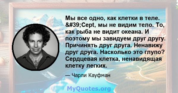 Мы все одно, как клетки в теле. 'Cept, мы не видим тело. То, как рыба не видит океана. И поэтому мы завидуем друг другу. Причинять друг друга. Ненавижу друг друга. Насколько это глупо? Сердцевая клетка, ненавидящая