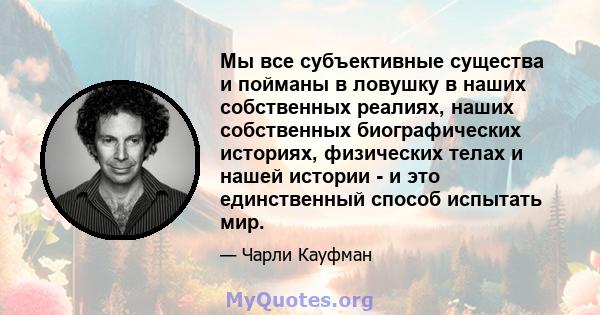 Мы все субъективные существа и пойманы в ловушку в наших собственных реалиях, наших собственных биографических историях, физических телах и нашей истории - и это единственный способ испытать мир.