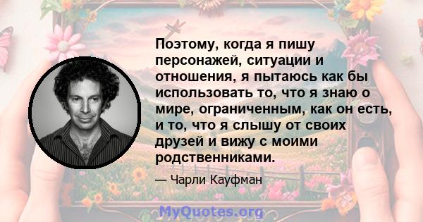 Поэтому, когда я пишу персонажей, ситуации и отношения, я пытаюсь как бы использовать то, что я знаю о мире, ограниченным, как он есть, и то, что я слышу от своих друзей и вижу с моими родственниками.