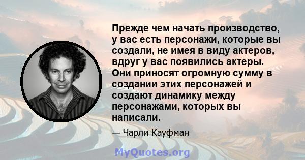 Прежде чем начать производство, у вас есть персонажи, которые вы создали, не имея в виду актеров, вдруг у вас появились актеры. Они приносят огромную сумму в создании этих персонажей и создают динамику между