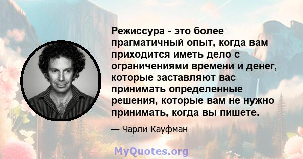 Режиссура - это более прагматичный опыт, когда вам приходится иметь дело с ограничениями времени и денег, которые заставляют вас принимать определенные решения, которые вам не нужно принимать, когда вы пишете.