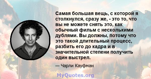 Самая большая вещь, с которой я столкнулся, сразу же, - это то, что вы не можете снять это, как обычный фильм с несколькими дублями. Вы должны, потому что это такой длительный процесс, разбить его до кадра и в