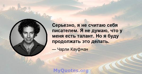 Серьезно, я не считаю себя писателем. Я не думаю, что у меня есть талант. Но я буду продолжать это делать.