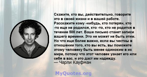 Скажите, кто вы, действительно, говорите это в своей жизни и в вашей работе. Расскажите кому -нибудь, кто потерян, кто -то еще не родился, кто -то, кто не родится в течение 500 лет. Ваше письмо станет записи вашего