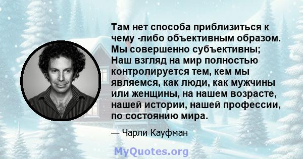 Там нет способа приблизиться к чему -либо объективным образом. Мы совершенно субъективны; Наш взгляд на мир полностью контролируется тем, кем мы являемся, как люди, как мужчины или женщины, на нашем возрасте, нашей