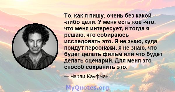 То, как я пишу, очень без какой -либо цели. У меня есть кое -что, что меня интересует, и тогда я решаю, что собираюсь исследовать это. Я не знаю, куда пойдут персонажи, я не знаю, что будет делать фильм или что будет