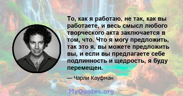 То, как я работаю, не так, как вы работаете, и весь смысл любого творческого акта заключается в том, что. Что я могу предложить, так это я, вы можете предложить вы, и если вы предлагаете себе подлинность и щедрость, я