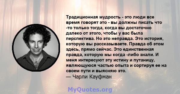 Традиционная мудрость - это люди все время говорят это - вы должны писать что -то только тогда, когда вы достаточно далеко от этого, чтобы у вас была перспектива. Но это неправда. Это история, которую вы рассказываете.