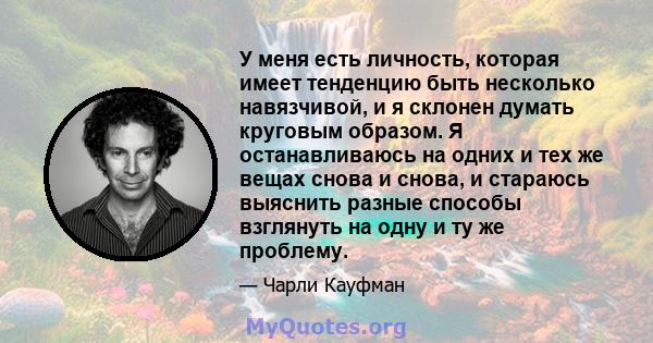 У меня есть личность, которая имеет тенденцию быть несколько навязчивой, и я склонен думать круговым образом. Я останавливаюсь на одних и тех же вещах снова и снова, и стараюсь выяснить разные способы взглянуть на одну