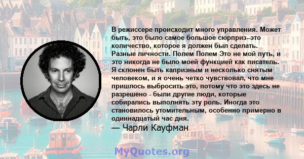 В режиссере происходит много управления. Может быть, это было самое большое сюрприз--это количество, которое я должен был сделать. Разные личности. Полем Полем Это не мой путь, и это никогда не было моей функцией как