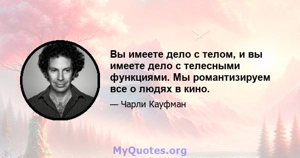 Вы имеете дело с телом, и вы имеете дело с телесными функциями. Мы романтизируем все о людях в кино.