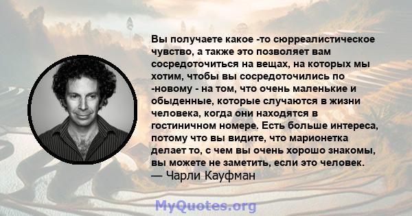 Вы получаете какое -то сюрреалистическое чувство, а также это позволяет вам сосредоточиться на вещах, на которых мы хотим, чтобы вы сосредоточились по -новому - на том, что очень маленькие и обыденные, которые случаются 