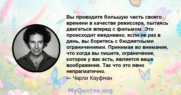 Вы проводите большую часть своего времени в качестве режиссера, пытаясь двигаться вперед с фильмом. Это происходит ежедневно, если не раз в день, вы боретесь с бюджетными ограничениями. Принимая во внимание, что когда