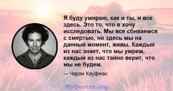 Я буду умираю, как и ты, и все здесь. Это то, что я хочу исследовать. Мы все сбиваемся с смертью, но здесь мы на данный момент, живы. Каждый из нас знает, что мы умрем, каждый из нас тайно верит, что мы не будем.