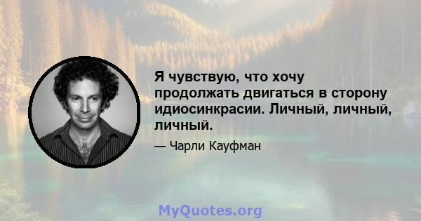 Я чувствую, что хочу продолжать двигаться в сторону идиосинкрасии. Личный, личный, личный.