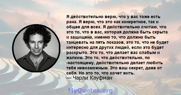 Я действительно верю, что у вас тоже есть рана. Я верю, что это как конкретное, так и общее для всех. Я действительно считаю, что это то, что в вас, которая должна быть скрыта и защищена, именно то, что должно быть