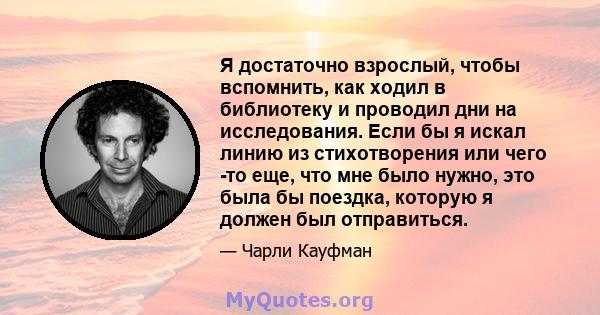 Я достаточно взрослый, чтобы вспомнить, как ходил в библиотеку и проводил дни на исследования. Если бы я искал линию из стихотворения или чего -то еще, что мне было нужно, это была бы поездка, которую я должен был