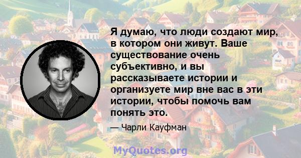 Я думаю, что люди создают мир, в котором они живут. Ваше существование очень субъективно, и вы рассказываете истории и организуете мир вне вас в эти истории, чтобы помочь вам понять это.