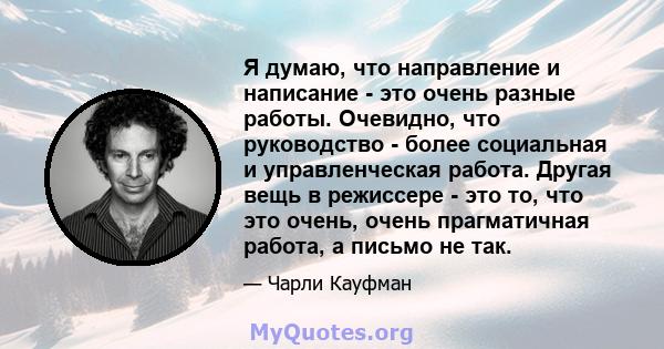 Я думаю, что направление и написание - это очень разные работы. Очевидно, что руководство - более социальная и управленческая работа. Другая вещь в режиссере - это то, что это очень, очень прагматичная работа, а письмо