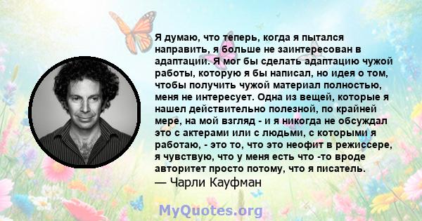 Я думаю, что теперь, когда я пытался направить, я больше не заинтересован в адаптации. Я мог бы сделать адаптацию чужой работы, которую я бы написал, но идея о том, чтобы получить чужой материал полностью, меня не