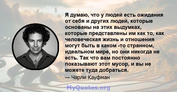 Я думаю, что у людей есть ожидания от себя и других людей, которые основаны на этих выдумках, которые представлены им как то, как человеческая жизнь и отношения могут быть в каком -то странном, идеальном мире, но они