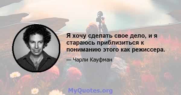 Я хочу сделать свое дело, и я стараюсь приблизиться к пониманию этого как режиссера.