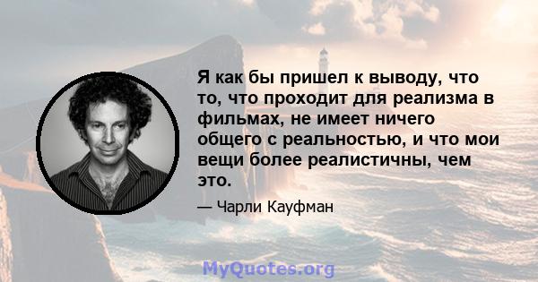 Я как бы пришел к выводу, что то, что проходит для реализма в фильмах, не имеет ничего общего с реальностью, и что мои вещи более реалистичны, чем это.