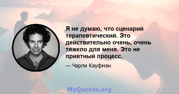 Я не думаю, что сценарий терапевтический. Это действительно очень, очень тяжело для меня. Это не приятный процесс.