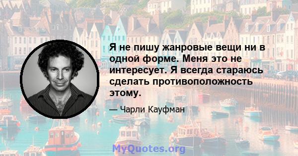 Я не пишу жанровые вещи ни в одной форме. Меня это не интересует. Я всегда стараюсь сделать противоположность этому.