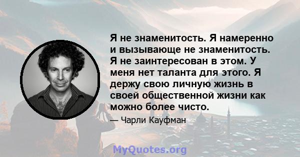 Я не знаменитость. Я намеренно и вызывающе не знаменитость. Я не заинтересован в этом. У меня нет таланта для этого. Я держу свою личную жизнь в своей общественной жизни как можно более чисто.