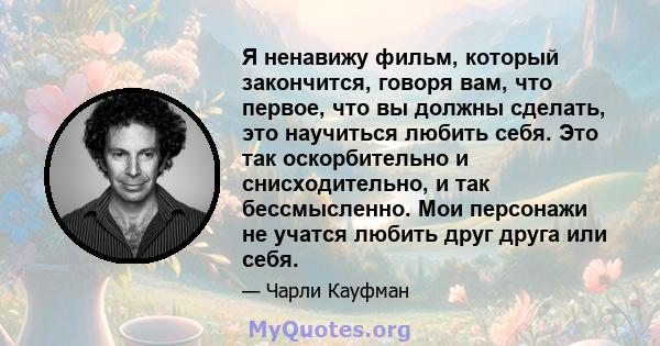 Я ненавижу фильм, который закончится, говоря вам, что первое, что вы должны сделать, это научиться любить себя. Это так оскорбительно и снисходительно, и так бессмысленно. Мои персонажи не учатся любить друг друга или