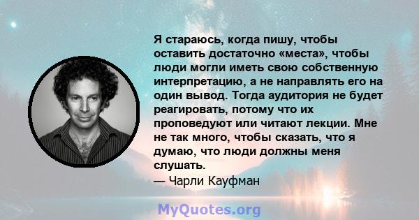 Я стараюсь, когда пишу, чтобы оставить достаточно «места», чтобы люди могли иметь свою собственную интерпретацию, а не направлять его на один вывод. Тогда аудитория не будет реагировать, потому что их проповедуют или