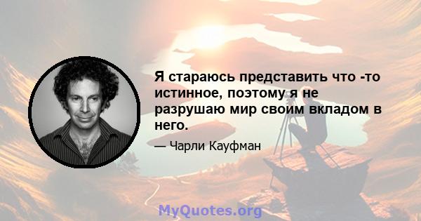 Я стараюсь представить что -то истинное, поэтому я не разрушаю мир своим вкладом в него.