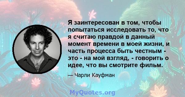 Я заинтересован в том, чтобы попытаться исследовать то, что я считаю правдой в данный момент времени в моей жизни, и часть процесса быть честным - это - на мой взгляд, - говорить о идее, что вы смотрите фильм.