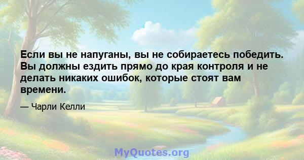 Если вы не напуганы, вы не собираетесь победить. Вы должны ездить прямо до края контроля и не делать никаких ошибок, которые стоят вам времени.