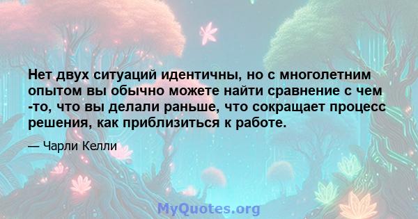 Нет двух ситуаций идентичны, но с многолетним опытом вы обычно можете найти сравнение с чем -то, что вы делали раньше, что сокращает процесс решения, как приблизиться к работе.