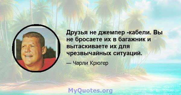 Друзья не джемпер -кабели. Вы не бросаете их в багажник и вытаскиваете их для чрезвычайных ситуаций.