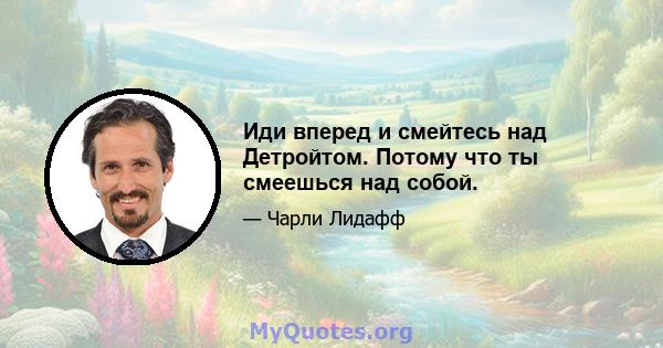 Иди вперед и смейтесь над Детройтом. Потому что ты смеешься над собой.