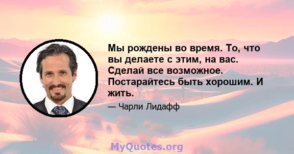 Мы рождены во время. То, что вы делаете с этим, на вас. Сделай все возможное. Постарайтесь быть хорошим. И жить.