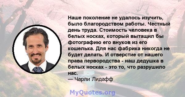 Наше поколение не удалось изучить, было благородством работы. Честный день труда. Стоимость человека в белых носках, который вытащил бы фотографию его внуков из его кошелька. Для нас фабрика никогда не будет делать. И