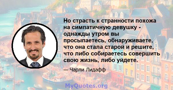 Но страсть к странности похожа на симпатичную девушку - однажды утром вы просыпаетесь, обнаруживаете, что она стала старой и решите, что либо собираетесь совершить свою жизнь, либо уйдете.