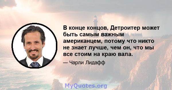 В конце концов, Детроитер может быть самым важным американцем, потому что никто не знает лучше, чем он, что мы все стоим на краю вала.