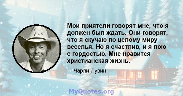 Мои приятели говорят мне, что я должен был ждать. Они говорят, что я скучаю по целому миру веселья. Но я счастлив, и я пою с гордостью. Мне нравится христианская жизнь.