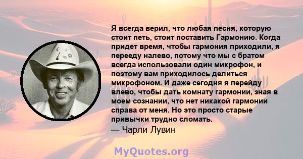 Я всегда верил, что любая песня, которую стоит петь, стоит поставить Гармонию. Когда придет время, чтобы гармония приходили, я перееду налево, потому что мы с братом всегда использовали один микрофон, и поэтому вам