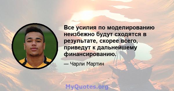 Все усилия по моделированию неизбежно будут сходятся в результате, скорее всего, приведут к дальнейшему финансированию.