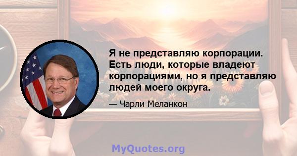 Я не представляю корпорации. Есть люди, которые владеют корпорациями, но я представляю людей моего округа.