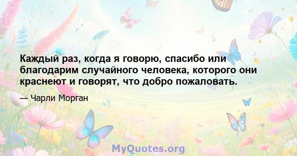 Каждый раз, когда я говорю, спасибо или благодарим случайного человека, которого они краснеют и говорят, что добро пожаловать.