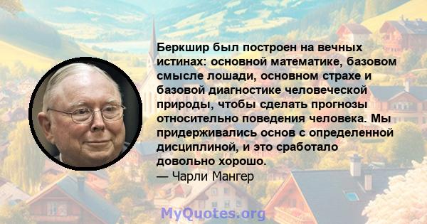 Беркшир был построен на вечных истинах: основной математике, базовом смысле лошади, основном страхе и базовой диагностике человеческой природы, чтобы сделать прогнозы относительно поведения человека. Мы придерживались