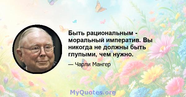 Быть рациональным - моральный императив. Вы никогда не должны быть глупыми, чем нужно.